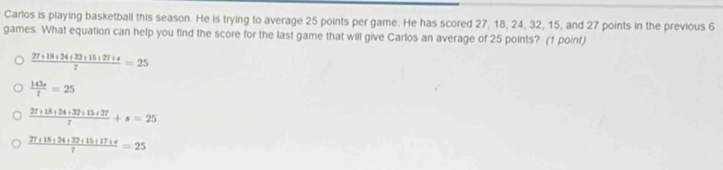 Carlos is playing basketball this season. He is trying to average 25 points per game. He has scored 27, 18, 24, 32, 15, and 27 points in the previous 6
games. What equation can help you find the score for the last game that will give Carlos an average of 25 points? (1 point)
 (27+18+24+32+15+27+s)/7 =25
 143s/7 =25
 (27+18+24+32+15+27)/7 +s=25
 (27+18+24+32+15+17+4)/7 =25