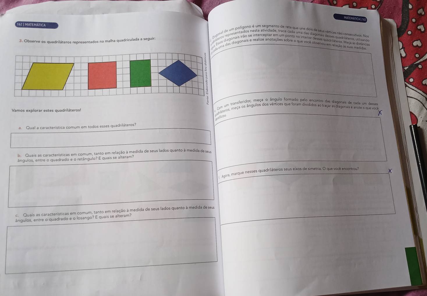 MATEMATICA | 16 
162 | matemática epláteros representados nesta atividade, trace cada uma das diagonais desses quadriláteros, utilizando 
Nagonal de um polígono é um segmento de reta que une dois de seus vértices não consecutivos. Nos 
3. Observe os quadriláteros representados na malha quadriculada a seguir: 
a Essas diagonais irão se interceptar em um ponto no interior desses quadrláteros. Meça as distância 
ada uma das diagonais e realize anotações sobre o que você observou em relação às suas medidas 
Com um transferidor, meça o ângulo formado pelo encontro das diagonais de cada um desses 
Vamos explorar estes quadriláteros! gadriláteros, meça os ângulos dos vértices que foram divididos ao traçar as diagonais e anote o que você 
dentificou 
a. Qual a característica comum em todos esses quadriláteros? 
b. Quais as características em comum, tanto em relação à medida de seus lados quanto à medida de seus 
ângulos, entre o quadrado e o retângulo? E quais se alteram? 
Agora, marque nesses quadriláteros seus eixos de simetria. O que você encontrou? 
c. Quais as características em comum, tanto em relação à medida de seus lados quanto à medida de seus 
ângulos, entre o quadrado e o losango? E quais se alteram?