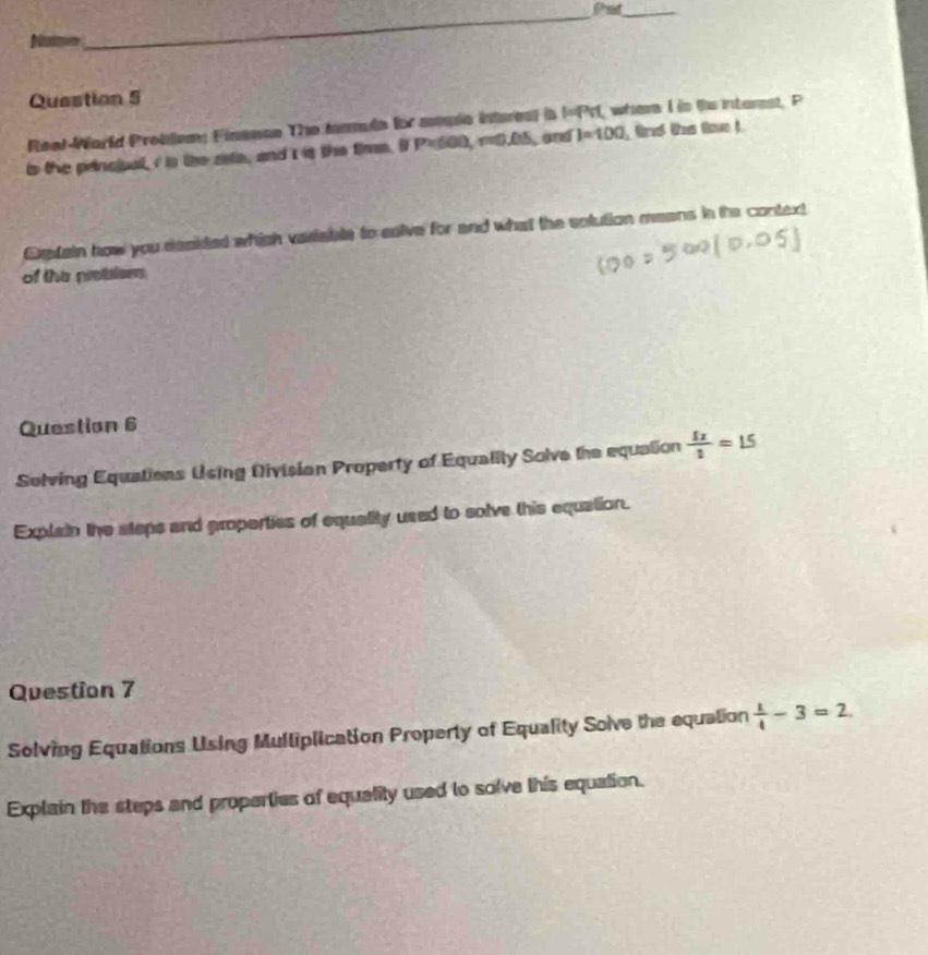 Put_ 
Natme 
Question 5 
Reat-Warld Problemy Finssoe The tamule for somple interes) is I= PrI, when I is te interst, P
is the princiual, i is the ata, and t is the tims. i P=600, r=0.05, and I=100
Dxain how you desided which variable to solive for and what the solution means in the context 
of the protsler 
Questian 6 
Solving Equations Using Divisian Property of Equality Solve the equalion  5x/2 =15
Explain the steps and properties of equality used to solve this equation. 
Question 7 
Solving Equations Using Mulliplication Property of Equality Soive the equation  1/4 -3=2. 
Explain the steps and properties of equelity used to solve this equation.
