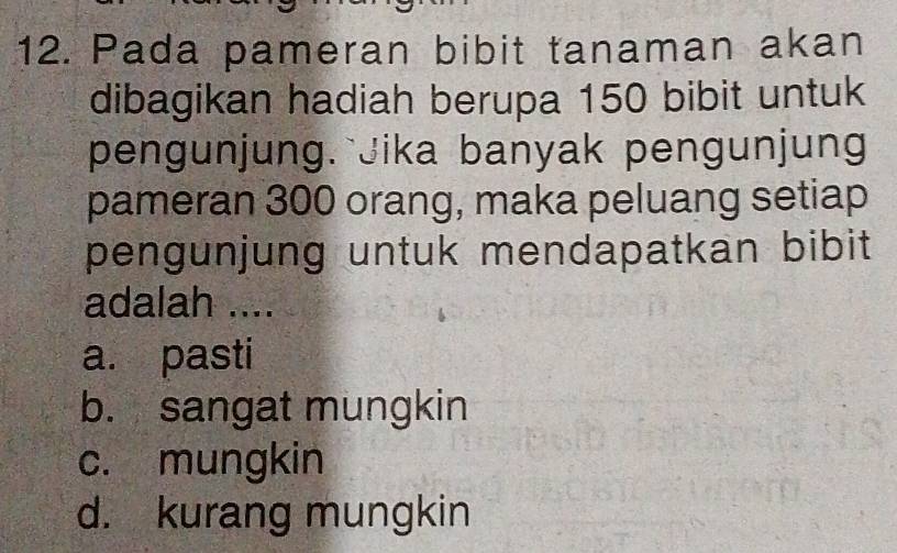 Pada pameran bibit tanaman akan
dibagikan hadiah berupa 150 bibit untuk
pengunjung. Jika banyak pengunjung
pameran 300 orang, maka peluang setiap
pengunjung untuk mendapatkan bibit 
adalah ....
a. pasti
b. sangat mungkin
c. mungkin
d. kurang mungkin