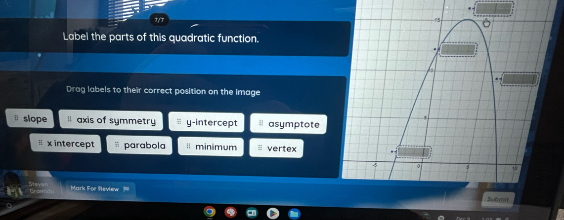 7/7 
Label the parts of this quadratic function.
Drag labels to their correct position on the image
slope # axis of symmetry y-intercept * asymptote
# x intercept # parabola minimum vertex
Steven
Granado Mark For Review