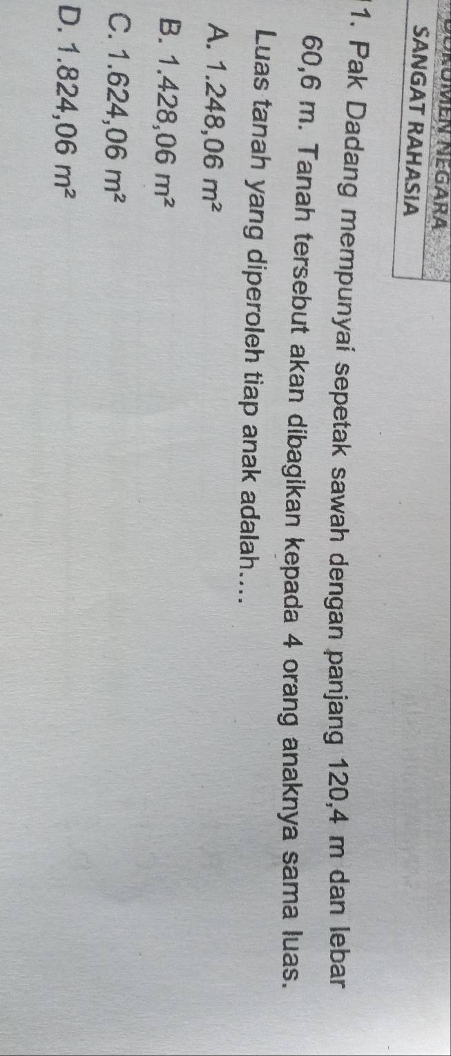 oromen Negara
SANGAT RAHASIA
1. Pak Dadang mempunyai sepetak sawah dengan panjang 120, 4 m dan lebar
60, 6 m. Tanah tersebut akan dibagikan kepada 4 orang anaknya sama luas.
Luas tanah yang diperoleh tiap anak adalah....
A. 1.248,06m^2
B. 1.428,06m^2
C. 1.624,06m^2
D. 1.824,06m^2