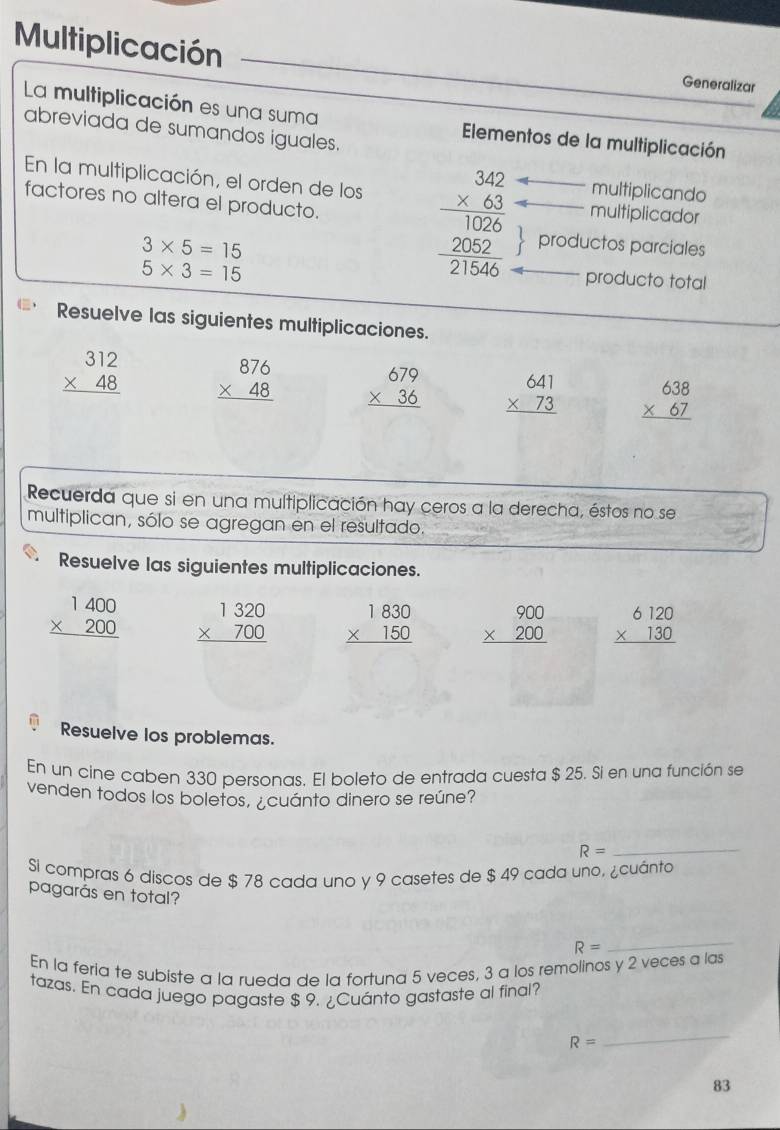 Multiplicación
Generalizar
La multiplicación es una suma Elementos de la multiplicación
abreviada de sumandos iguales.
En la multiplicación, el orden de los
multiplicando
factores no altera el producto.
multiplicador
3* 5=15
5* 3=15
beginarrayr 342 * 63 hline 1026 2052 hline 21566endarray productos parciales
producto total
Resuelve las siguientes multiplicaciones.
beginarrayr 312 * 48 hline endarray beginarrayr 876 * 48 hline endarray beginarrayr 679 * 36 hline endarray beginarrayr 641 * 73 hline endarray beginarrayr 638 * 67 hline endarray
Recuerda que si en una multiplicación hay ceros a la derecha, éstos no se
multiplican, sólo se agregan en el resultado.
Resuelve las siguientes multiplicaciones.
beginarrayr 1400 * 200 hline endarray beginarrayr 1320 * 700 hline endarray beginarrayr 1830 * 150 hline endarray beginarrayr 900 * 200 hline endarray beginarrayr 6120 * 130 hline endarray
Resuelve los problemas.
En un cine caben 330 personas. El boleto de entrada cuesta $ 25. Si en una función se
venden todos los boletos, ¿cuánto dinero se reúne?
R=
_
Si compras 6 discos de $ 78 cada uno y 9 casetes de $ 49 cada uno, ¿cuánto
pagarás en total?
R=
_
En la feria te subiste a la rueda de la fortuna 5 veces, 3 a los remolinos y 2 veces a las
tazas. En cada juego pagaste $ 9. ¿Cuánto gastaste al final?
R=
_
83