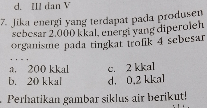 d. III dan V
7. Jika energi yang terdapat pada produsen
sebesar 2.000 kkal, energi yang diperoleh
organisme pada tingkat trofik 4 sebesar
a. 200 kkal c. 2 kkal
b. 20 kkal d. 0,2 kkal. Perhatikan gambar siklus air berikut!