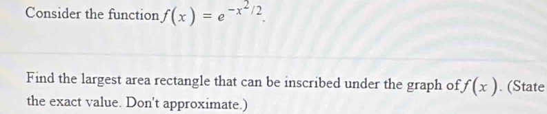 Consider the function f(x)=e^(-x^2)/2. 
Find the largest area rectangle that can be inscribed under the graph of f(x). (State 
the exact value. Don't approximate.)