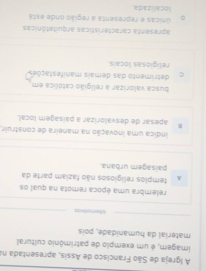 A Igreja de São Francisco de Assis, apresentada na
imagem, é um exemplo de patrimônio cultural
material da humanidade, pois
Alternativas
relembra uma época remota na qual os
A templos religiosos não faziam parte da
paisagem urbana.
indica uma inovação na maneira de construir,
B apesar de desvalorizar a paisagem local.
busca valorizar a relígião católica em
C detrimento das demais manifestações
religiosas locais.
apresenta características arquitetônicas
únicas e representa a região onde está
localizada.