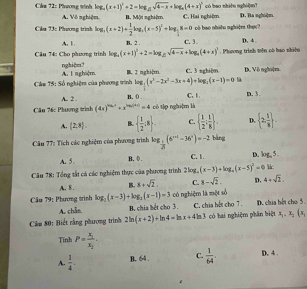 Phương trình log _4(x+1)^2+2=log _sqrt(2)sqrt(4-x)+log _8(4+x)^3 có bao nhiêu nghiệm?
A. Vô nghiệm. B. Một nghiệm. C. Hai nghiệm. D. Ba nghiệm.
Câu 73: Phương trình log _3(x+2)+ 1/2 log _3(x-5)^2+log _ 1/3 8=0 có bao nhiêu nghiệm thực?
A. 1. B. 2 . C. 3 .
D. 4 .
Câu 74: Cho phương trình log _4(x+1)^2+2=log _sqrt(2)sqrt(4-x)+log _8(4+x)^3. Phương trình trên có bao nhiêu
nghiệm?
A. 1 nghiệm. B. 2 nghiệm. C. 3 nghiệm. D. Vô nghiệm.
Câu 75: Số nghiệm của phương trình log _ 1/2 (x^3-2x^2-3x+4)+log _2(x-1)=0 là
A. 2 . B. 0 . C. 1.
D. 3 .
Câu 76: Phương trình (4x)^log _8x+x^(log _8)(4x)=4 có tập nghiệm là
A.  2;8 .
B.   1/2 ;8 .   1/2 ; 1/8  . D.  2; 1/8  .
C.
Câu 77: Tích các nghiệm của phương trình log _ 1/sqrt(5) (6^(x+1)-36^x)=-2 bằng
A. 5. B. 0 . C. 1. D. log _65.
Câu 78: Tổng tất cả các nghiệm thực của phương trình 2log _4(x-3)+log _4(x-5)^2=0 là:
A. 8 .
B. 8+sqrt(2).
C. 8-sqrt(2).
D. 4+sqrt(2).
Câu 79: Phương trình log _2(x-3)+log _2(x-1)=3 có nghiệm là một shat o
A. chẵn. B. chia hết cho 3 . C. chia hết cho 7 . D. chia hết cho 5.
Câu 80: Biết rằng phương trình 2ln (x+2)+ln 4=ln x+4ln 3 có hai nghiệm phân biệt x_1,x_2(x_1
Tính P=frac x_1x_2.
A.  1/4 . B. 64 . C.  1/64 .
D. 4 .