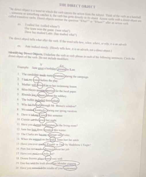 THE DIRECT OBJECT 
The direct object is a word to which the verb carries the action from the subject. Think of the verb as a baseball 
, someone or something catches it, the verb has gone directly to its object. Action verbs with a direct object are 
called transtive verbs. Direct objects answer the question 'What?” or “Whom”” after an action verb 
ex. I called Joe (called whom?) 
Our team won the game. (won what?) 
Dave has studied Latin (has studied what?) 
The direct object tells what after the verb. If the word tells how, when, where, or why, it is an adverb 
ex Ann walked slowly. (Slowly tells how, it is an adverb, not a direct object.) 
Identifying Direct Objects, Underline the verb or verb phrase in each of the following sentences. Circle the 
direct object of the verb. Do not include modifiers 
do 
Example: Jane gave a birthday presento Kate 
1 The candidate made many (promises during the campaign 
2 I lost my (voic) before the play 
3. Mother will (Irive Kim to her swimming lesson 
4 Miss Hayes rexiews moviey for the local paper 
5. Rhonda has a theory about the robbery 
6. The buffet included three salad 
7. Who hit the ball through Mr. Brown's window? 
R We visite Kentucky during our spring vacation. 
9. Dave is taking French this semester 
10 Connic cut the gras) last night. 
11. Have you dusted the furnsture in the living room? 
12. Jare has knit three sweaters this winter 
13. The Clarks are having a garage sale Friday. 
14. When she tripped on the (stair), Janet hurt her ankle 
)5. Have you ever read d W rmble i Timp by Madeleine L'Engle? 
16. Pam has not made o decisson about her job 
17 Have you paid your bills yet? 
18. Donna Storms plays tonng very well 
19. Dan has told the truth about Last Monday evening 
20 Have you recorded the results of your experimen