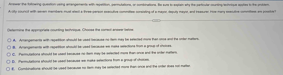 Answer the following question using arrangements with repetition, permutations, or combinations. Be sure to explain why the particular counting technique applies to the problem.
A city council with seven members must elect a three-person executive committee consisting of a mayor, deputy mayor, and treasurer. How many executive committees are possible?
Determine the appropriate counting technique. Choose the correct answer below
A. Arrangements with repetition should be used because no item may be selected more than once and the order matters.
B. Arrangements with repetition should be used because we make selections from a group of choices.
C. Permutations should be used because no item may be selected more than once and the order matters.
D. Permutations should be used because we make selections from a group of choices.
E. Combinations should be used because no item may be selected more than once and the order does not matter.