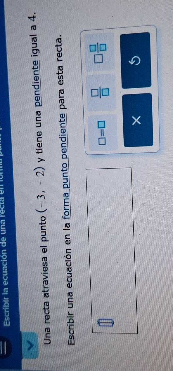 Escribir la ecuación de una recta en ón 
Una recta atraviesa el punto (-3,-2) y tiene una pendiente igual a 4. 
Escribir una ecuación en la forma punto pendiente para esta recta.
□ =□  □ /□   □  □ /□  
× 
S