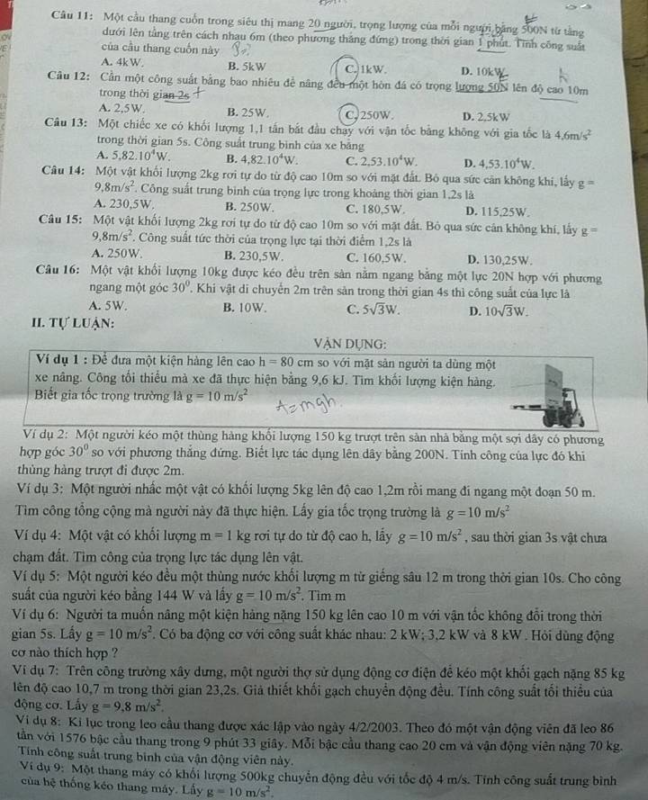 Một cầu thang cuốn trong siêu thị mang 20 người, trọng lượng của mỗi người bằng 500N từ tằng
o
dưới lên tằng trên cách nhau 6m (theo phương thắng đứng) trong thời gian 1 phút. Tính công suất
1
của cầu thang cuốn này
A. 4kW. B. 5kW C. 1kW. D. 10kW
Câu 12: Cần một công suất bằng bao nhiêu đề năng đều một hòn đá có trọng lượng 50N lên độ cao 10m
trong thời gian 2s
A. 2,5W. B. 25W, CJ250W. D. 2.5kW
Câu 13: Một chiếc xe có khối lượng 1,1 tần bắt đầu chạy với vận tốc bằng không với gia tốc là 4.6m/s^2
trong thời gian 5s. Công suất trung bình của xe bằng
A. 5.82.10^4W. B. 4,82.10^4W. C. 2,53.10^4W. D. 4,53.10^4W.
Câu 14:  Một vật khối lượng 2kg rơi tự do từ độ cao 10m so với mặt đất. Bỏ qua sức cân không khi, lấy g=
9,8m/s^2. Công suất trung bình của trọng lực trong khoảng thời gian 1,2s là
A. 230,5W, B. 250W. C. 180,5W. D. 115,25W.
Câu 15: Một vật khối lượng 2kg rơi tự do từ độ cao 10m so với mặt đất. Bỏ qua sức cân không khí, lấy g=
,8m/s^2. Công suất tức thời của trọng lực tại thời điểm 1,2s là
A. 250W B. 230,5W. C. 160,5W. D. 130,25W.
Câu 16: Một vật khối lượng 10kg được kéo đều trên sản nằm ngang bằng một lực 20N hợp với phương
ngang một góc 30°.Khi vật di chuyển 2m trên sản trong thời gian 4s thì công suất của lực là
A. 5W. B. 10W. C. 5sqrt(3)W. D. 10sqrt(3)W.
II. Tự luận:
vẠN DỤNg:
Ví dụ 1 : Để đưa một kiện hàng lên cao h=80cm so với mặt sản người ta dùng một
xe nâng. Công tối thiểu mà xe đã thực hiện bằng 9,6 kJ. Tìm khối lượng kiện hàng.
Biết gia tốc trọng trường là g=10m/s^2
Ví dụ 2: Một người kéo một thùng hàng khối lượng 150 kg trượt trên sản nhà bằng một sợi dây có phương
hợp góc 30° so với phương thắng đứng. Biết lực tác dụng lên dây bằng 200N. Tinh công của lực đó khi
thủng hàng trượt đi được 2m.
Ví dụ 3: Một người nhấc một vật có khối lượng 5kg lên độ cao 1,2m rồi mang đi ngang một đoạn 50 m.
Tìm công tổng cộng mà người này đã thực hiện. Lấy gia tốc trọng trường là g=10m/s^2
Ví dụ 4: Một vật có khối lượng m=1 kg rơi tự do từ độ cao h, lấy g=10m/s^2 , sau thời gian 3s vật chưa
chạm đất. Tìm công của trọng lực tác dụng lên vật.
Ví dụ 5: Một người kéo đều một thùng nước khối lượng m từ giếng sâu 12 m trong thời gian 10s. Cho công
suất của người kéo bằng 144 W và lấy g=10m/s^2. Tìm m
Ví dụ 6: Người ta muốn nâng một kiện hảng nặng 150 kg lên cao 10 m với vận tốc không đổi trong thời
gian 5s. Lấy g=10m/s^2. Có ba động cơ với công suất khác nhau: 2 kW; 3,2 kW và 8 kW . Hỏi dùng động
cơ nào thích hợp ?
Ví dụ 7: Trên công trường xây dưng, một người thợ sử dụng động cơ điện để kéo một khối gạch nặng 85 kg
lên độ cao 10,7 m trong thời gian 23,2s. Giả thiết khối gạch chuyển động đều. Tính công suất tối thiều của
động cơ. Lấy g=9,8m/s^2.
Vi dụ 8: Ki lục trong leo cầu thang được xác lập vào ngày 4/2/2003. Theo đó một vận động viên đã leo 86
tần với 1576 bậc cầu thang trong 9 phút 33 giây. Mỗi bậc cầu thang cao 20 cm và vận động viên nặng 70 kg.
Tính công suất trung bình của vận động viên này.
Ví dụ 9: Một thang máy có khối lượng 500kg chuyển động đều với tốc độ 4 m/s. Tính công suất trung bình
của hệ thống kéo thang máy. Lấy g=10m/s^2.