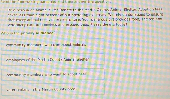 Read the fund-raising pamphlet and then answer the question.
Be a hero in an animal's life! Donate to the Martin County Animal Shelter. Adoption fees
cover less than eight percent of our operating expenses. We rely on donations to ensure
that every animal receives excellent care. Your generous gift provides food, shelter, and
veterinary care to homeless and rescued pets. Please donate today!
Who is the primary audience?
community members who care about animals
employees of the Martin County Animal Shelter
community members who want to adopt pets
veterinarians in the Martin County area