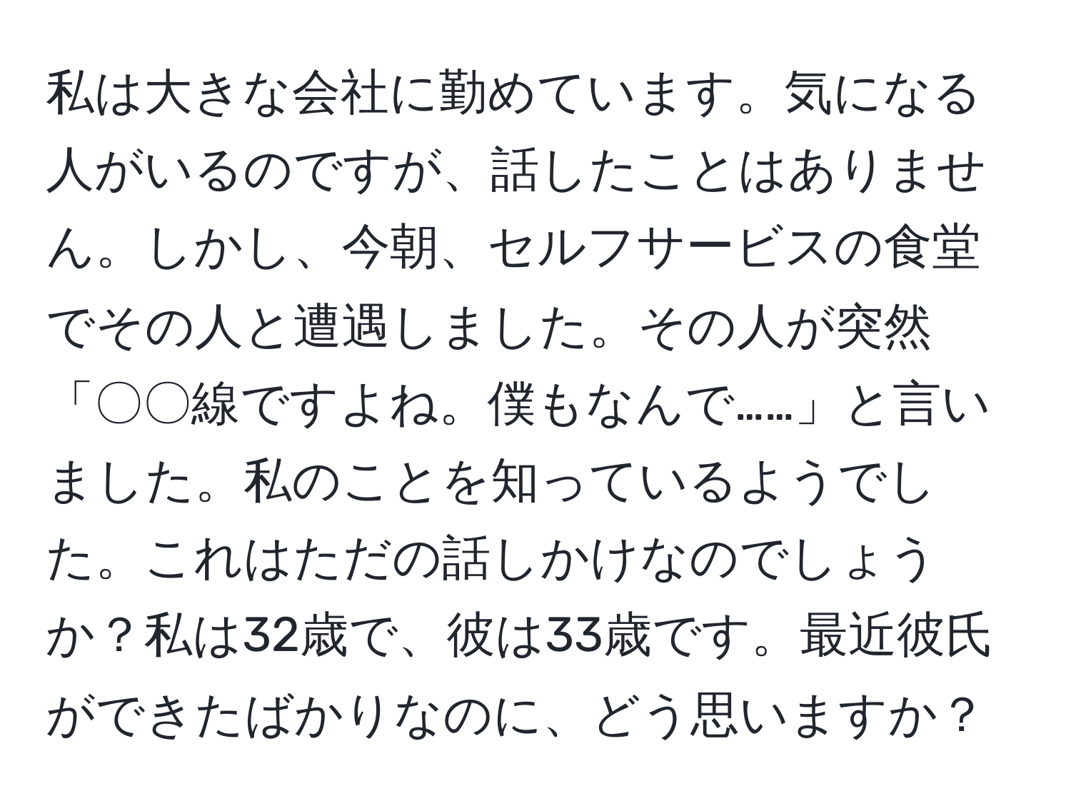 私は大きな会社に勤めています。気になる人がいるのですが、話したことはありません。しかし、今朝、セルフサービスの食堂でその人と遭遇しました。その人が突然「〇〇線ですよね。僕もなんで……」と言いました。私のことを知っているようでした。これはただの話しかけなのでしょうか？私は32歳で、彼は33歳です。最近彼氏ができたばかりなのに、どう思いますか？