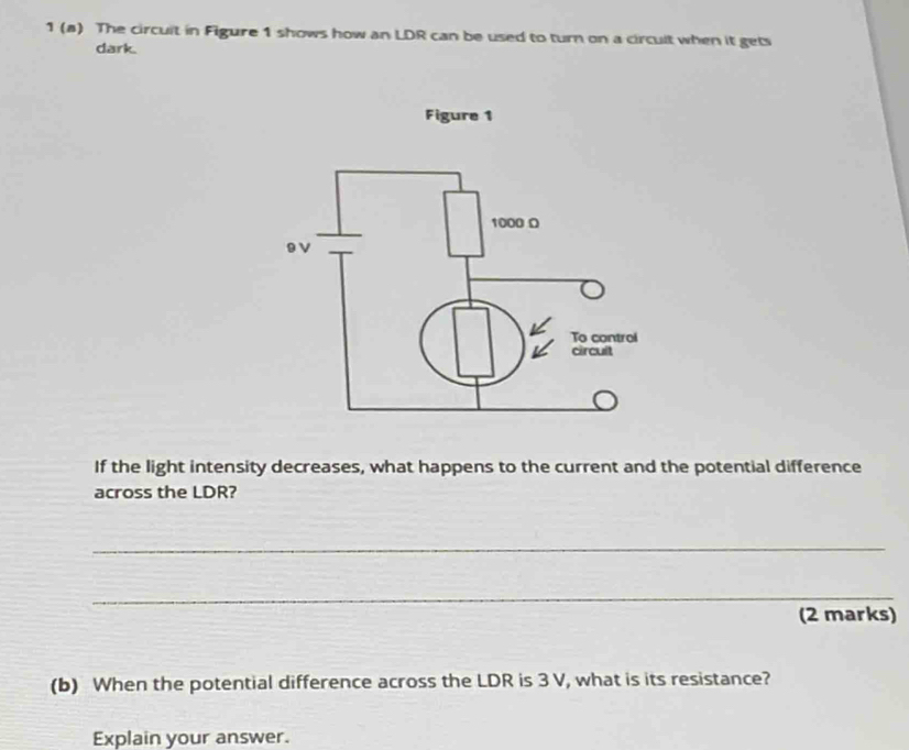 1 (a) The circuit in Figure 1 shows how an LDR can be used to turn on a circult when it gets 
dark. 
If the light intensity decreases, what happens to the current and the potential difference 
across the LDR? 
_ 
_ 
(2 marks) 
(b) When the potential difference across the LDR is 3 V, what is its resistance? 
Explain your answer.