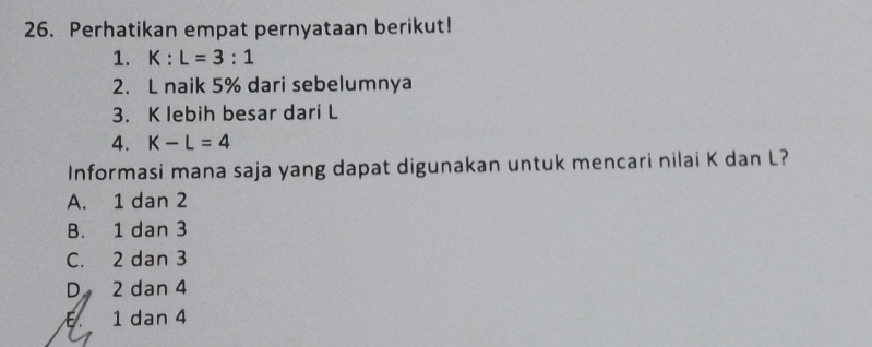 Perhatikan empat pernyataan berikut!
1. K:L=3:1
2. L naik 5% dari sebelumnya
3. K lebih besar dari L
4. K-L=4
Informasi mana saja yang dapat digunakan untuk mencari nilai K dan L?
A. 1 dan 2
B. 1 dan 3
C. 2 dan 3
D 2 dan 4
E. 1 dan 4