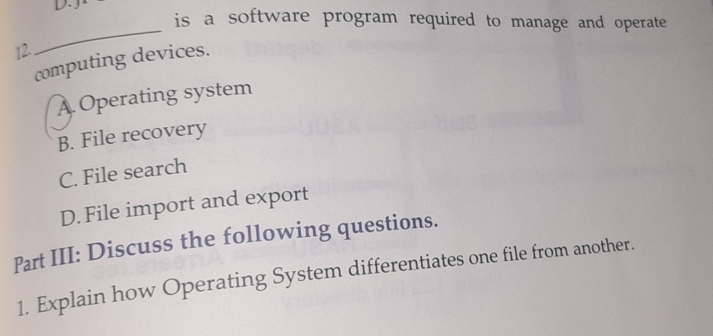 is a software program required to manage and operate
12.
_
computing devices.
A Operating system
B. File recovery
C. File search
D. File import and export
Part III: Discuss the following questions.
1. Explain how Operating System differentiates one file from another.