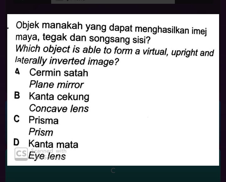 Objek manakah yang dapat menghasilkan imej
maya, tegak dan songsang sisi?
Which object is able to form a virtual, upright and
laterally inverted image?
4 Cermin satah
Plane mirror
B Kanta cekung
Concave lens
C Prisma
Prism
D Kanta mata
Eye lens