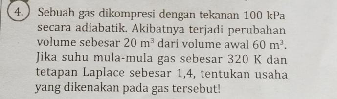 ) Sebuah gas dikompresi dengan tekanan 100 kPa
secara adiabatik. Akibatnya terjadi perubahan 
volume sebesar 20m^3 dari volume awal 60m^3. 
Jika suhu mula-mula gas sebesar 320 K dan 
tetapan Laplace sebesar 1,4, tentukan usaha 
yang dikenakan pada gas tersebut!