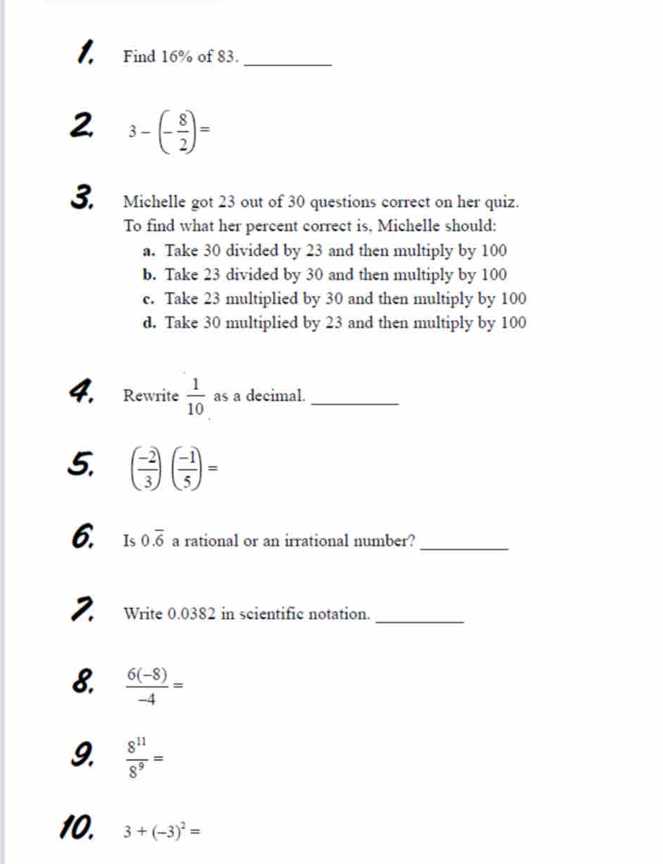 Find 16% of 83._
2 3-(- 8/2 )=
3. Michelle got 23 out of 30 questions correct on her quiz.
To find what her percent correct is, Michelle should:
a. Take 30 divided by 23 and then multiply by 100
b. Take 23 divided by 30 and then multiply by 100
c. Take 23 multiplied by 30 and then multiply by 100
d. Take 30 multiplied by 23 and then multiply by 100
4. Rewrite  1/10  as a decimal._
5. ( (-2)/3 )( (-1)/5 )=
6. Is0.overline 6 a rational or an irrational number?_
2. Write 0.0382 in scientific notation._
8.  (6(-8))/-4 =
9.  8^(11)/8^9 =
10. 3+(-3)^2=