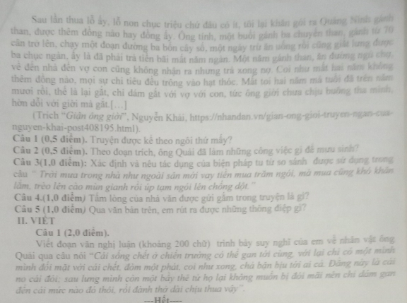 Sau lần thua lỗ ấy, lỗ non chục triệu chứ đầu có ít, tôi lại khân gói ra Quảng Ninis gánh
than, được thêm đồng nào hay đồng ây. Ông tính, một buổi gánh ba chuyện than, gánh từ 70
cân trở lên, chạy một đoạn đường ba bón cây số, một ngày trừ ăn uống rôi cũng giất lưng được
ba chục ngàn, ây là đã phải trà tiên bãi mất năm ngàn. Một năm gánh than, ăn đường ngũ chợ
về đến nhà đến vợ con cũng không nhận ra nhưng tra xong nợ. Coi như mất hai năm không
thêm động nào, mọi sự chi tiêu đều trông vào hạt thóc. Mất toi hai năm mã tuổi đã trên năm
mươi rồi, thể là lại gặt, chi dám gất với vợ với con, tức ông giời chưa chịu bưởng tha minh,
hờn dỗi với giời mà gặt.[…]
(Trích ''Giận ông giời”, Nguyễn Khải, https://nhandan.vn/gian-ong-gini-truyen-ngan-cuai-
nguyen-khai-post408195.html).
Cầu 1 (0,5 điểm). Truyện được kể theo ngôi thứ máy?
Câu 2 (0,5 điểm). Theo đoạn trích, ông Quải đã làm những công việc gi đề mưu sinh?
Câu 3(1,0 điểm): Xác định và nêu tác dụng của biện pháp tu từ so sánh được sứ dụng trong
cầu '' Trời mưa trong nhà như ngoài sản mới vay tiên mua trăm ngôi, mà mua cũng khô khẩn
lăm, trèo lên cào mùn gianh rồi úp tạm ngói lên chồng đột.''
Câu 4.(1,0 điễm) Tầm lòng của nhà văn được gửi gầm trong truyện là gi?
Câu 5 (1,0 điểm) Qua văn bản trên, em rút ra được những thông điệp gì?
II. VIÈT
Câu 1 (2,0 điểm).
Viết đoạn văn nghị luận (khoảng 200 chữ) trình bảy suy nghĩ của em về nhân vật ông
Quải qua câu nôi 'Cải sống chết ở chiến trường có thể gan tới cùng, với lại chi có một mình
mình đổi mặt với cái chết, đòm một phát, coi như xong, chá bản bịu tới ai cá. Đăng này là cái
no cái đói; sau lưng mình còn một bảy thệ tử họ lại không muôn bị đỏi mãi nên chi đám gan
đên cái mức nào đó thôi, rỏi đành thờ dài chịu thua vậy''.
===Hết====