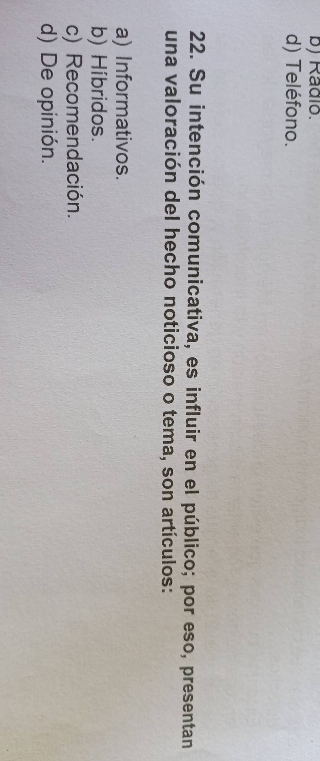 b) Radio.
d) Teléfono.
22. Su intención comunicativa, es influir en el público; por eso, presentan
una valoración del hecho noticioso o tema, son artículos:
a) Informativos.
b) Híbridos.
c) Recomendación.
d) De opinión.