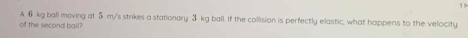 1M
A 6 kg ball moving at 5 m/s strikes a stationary 3 kg ball. If the collision is perfectly elastic, what happens to the velocity 
of the second ball?