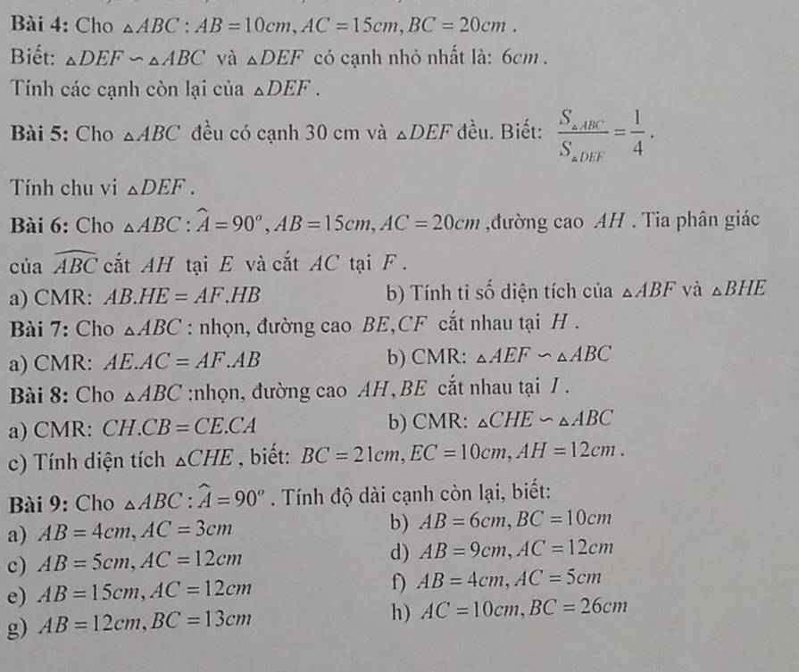 Cho △ ABC : AB=10cm, AC=15cm, BC=20cm. 
Biết: △ DEF∽ △ ABC và △ DEF có cạnh nhỏ nhất là: 6cm. 
Tính các cạnh còn lại của △ DEF. 
Bài 5: Cho △ ABC đều có cạnh 30 cm và △ DEF đều. Biết: frac S_a,ABCS_aDEF= 1/4 . 
Tính chu vi △ DEF. 
Bài 6: Cho △ ABC : widehat A=90°, AB=15cm, AC=20cm ,đường cao AH . Tia phân giác 
của widehat ABC cắt AH tại E và cắt AC tại F. 
a) CMR : AB.HE=AF.H IB b) Tính tỉ số diện tích của △ ABF và △ BHE
Bài 7: Cho △ ABC : nhọn, đường cao BE,CF cắt nhau tại H. 
a) CMR : AE.AC=AF. .AB b) CMR: △ AEF∽ △ ABC
Bài 8: Cho △ ABC :nhọn, đường cao AH ,BE cắt nhau tại I . 
a) CMR: CH.CB=CE.CA b) CMR: △ CHE∽ △ ABC
c) Tính diện tích _△ CHE , biết: BC=21cm, EC=10cm, AH=12cm. 
Bài 9: Cho △ ABC : widehat A=90°. Tính độ dài cạnh còn lại, biết: 
a) AB=4cm, AC=3cm b) AB=6cm, BC=10cm
c) AB=5cm, AC=12cm
d) AB=9cm, AC=12cm
e) AB=15cm, AC=12cm
f) AB=4cm, AC=5cm
g) AB=12cm, BC=13cm
h) AC=10cm, BC=26cm