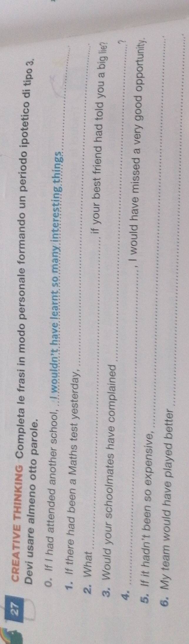 CREATIVE THINKING Completa le frasi in modo personale formando un periodo ipotetico di tipo 3. 
Devi usare almeno otto parole. 
0. If I had attended another school, ..I wouldn't have learnt so many interesting things 
_ 
1. If there had been a Maths test yesterday, 
_ 
_ 
2. What 
if your best friend had told you a big lie? 
_ 
3. Would your schoolmates have complained 
_ 
4. 
. ? 
, I would have missed a very good opportunity. 
_ 
5. If it hadn't been so expensive, 
_ 
6. My team would have played better