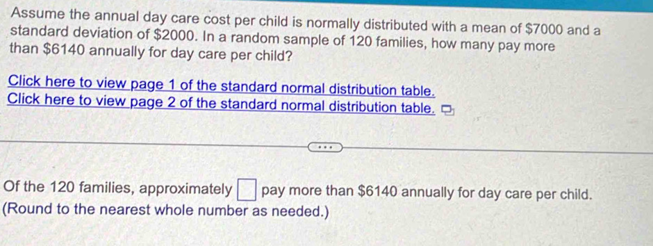 Assume the annual day care cost per child is normally distributed with a mean of $7000 and a 
standard deviation of $2000. In a random sample of 120 families, how many pay more 
than $6140 annually for day care per child? 
Click here to view page 1 of the standard normal distribution table. 
Click here to view page 2 of the standard normal distribution table. 
Of the 120 families, approximately □ pay more than $6140 annually for day care per child. 
(Round to the nearest whole number as needed.)