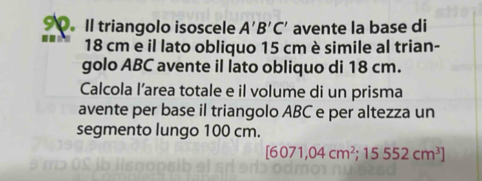 Il triangolo isoscele A'B'C' avente la base di
18 cm e il lato obliquo 15 cm è simile al trian- 
golo ABC avente il lato obliquo di 18 cm. 
Calcola l’area totale e il volume di un prisma 
avente per base il triangolo ABC e per altezza un 
segmento lungo 100 cm.
[6071,04cm^2;15552cm^3]