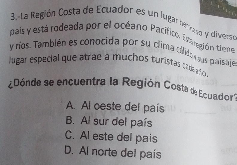 3.-La Región Costa de Ecuador es un lugar hermoso y diverso
país y está rodeada por el océano Pacífico. Esta región tiene
y ríos. También es conocida por su clima cálido sus paisaje
lugar especial que atrae a muchos turístas cada año .
¿Dónde se encuentra la Región Costa de Ecuador?
A. Al oeste del país
B. Al sur del país
C. Al este del país
D. Al norte del país