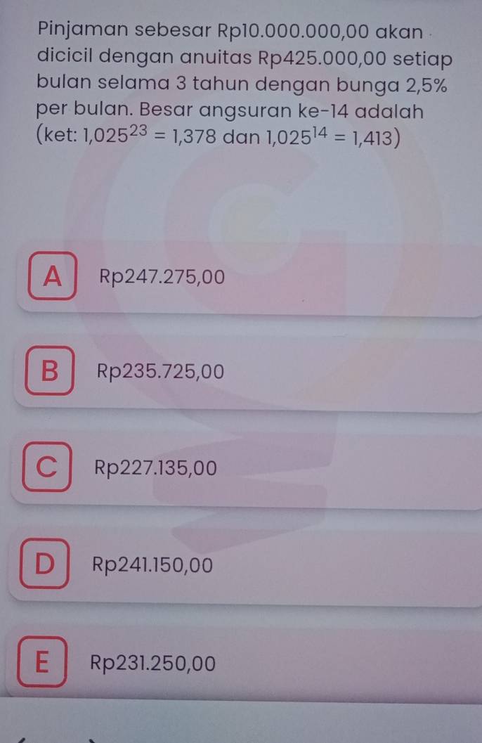 Pinjaman sebesar Rp10.000.000,00 akan
dicicil dengan anuitas Rp425.000,00 setiap
bulan selama 3 tahun dengan bunga 2,5%
per bulan. Besar angsuran ke- 14 adalah
(ket: 1,025^(23)=1,378 dan 1,025^(14)=1,413)
A Rp247.275,00
B Rp235.725,00
C Rp227.135,00
D Rp241.150,00
E Rp231.250,00