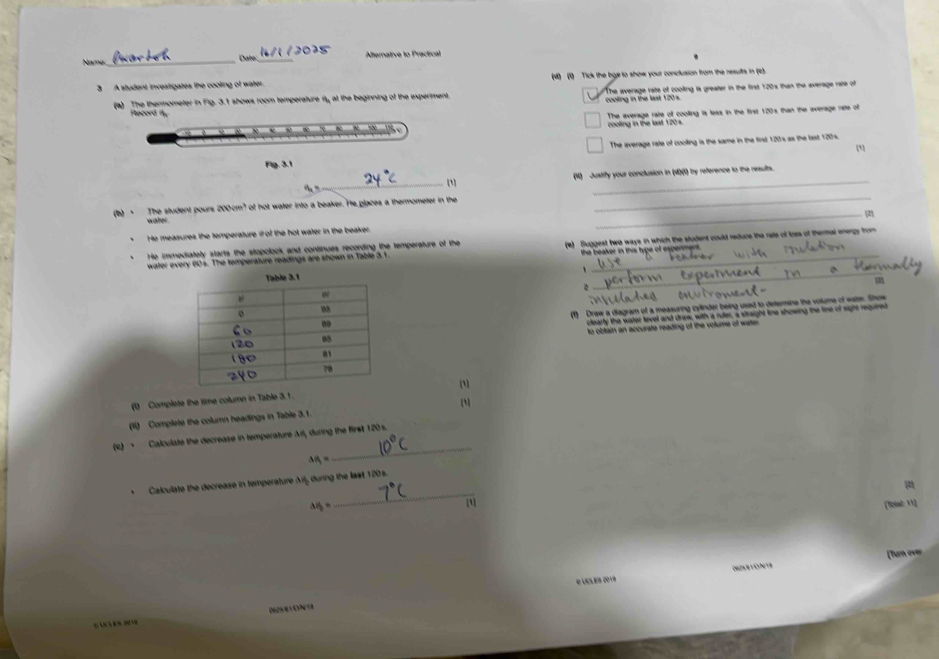 Name:_ _Alternative to Practical
Date:
3 A student investigates the cooling of water. (M) (0) Tick the bye to show your conclusion from the results in (2).
(a) The thermometer in Fig. 3.1 shows room temperature fty, at the beginning of the experiment. The average rate of cooling is greater in the first 120s than the average rate of
ling in the last 1 2 
Ftecord f
The average rate of coolling is less in the first 120s than the average ratte of
cooling in the last 120s.

The average rate of cooling is the same in the first 120 's as the last 120s.
Fig. 3.1
_
_
(4) Justify your conclusion in (4)(1) by reference to the results.
(b) - The student pours 200cm? of hot water into a beaker. I'e glaces a thermometer in the
_
water
_
He measures the temperature i of the hot water in the beaker
water every 60s. The temperature readings are shown in Table 3.1 (e) Suggest two ways in which the student could reduce the rate of loss of thermal energy from
He immediately starts the stopclock and continues recording the temperature of the
the beaker in this type of experment .
、_
(1) Draw a diagram of a measuring cylinder being used to determine the volume of wate. Show
clearly the water level and draw, with a ruler, a straight tine showing the line of sight required
to obtain an accurate reading of the volume of water
[1]
(0) Complete the time column in Table 3.1 .
(li) Complete the column headings in Table 3.1. []
(R) · Calculate the decrease in temperature Ail, during the first 120s.
△ H_1=
_
_
、 Calculate the decrease in temperature x= during the last 120s.
△ P_b=
[lesal: 11]
[Turn over
e Lcl és do v8 Ceoía : Crheira
D62461 0N 18