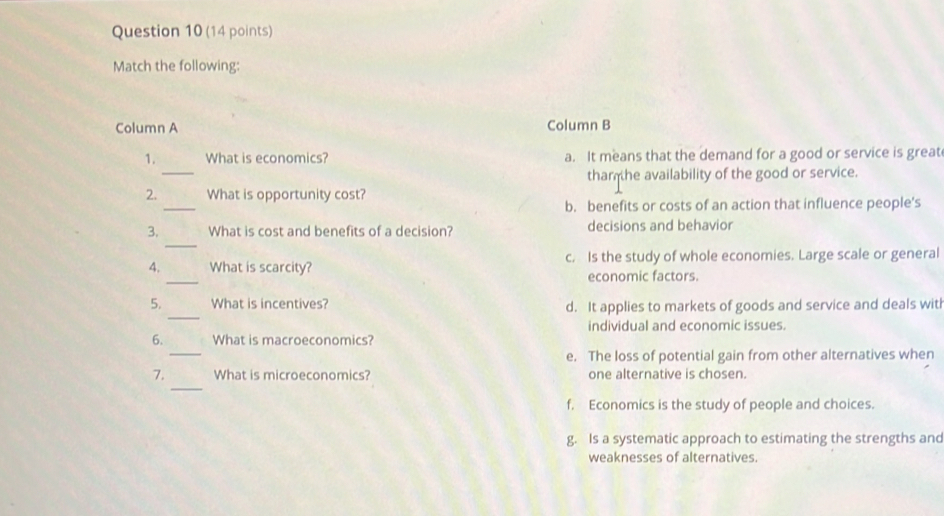 Match the following:
Column A Column B
_
1. What is economics? a. It means that the demand for a good or service is great
tham he availability of the good or service.
_
2. What is opportunity cost?
b. benefits or costs of an action that influence people’s
_
3. What is cost and benefits of a decision? decisions and behavior
_
4. What is scarcity? c. Is the study of whole economies. Large scale or general
economic factors.
_
5. What is incentives? d. It applies to markets of goods and service and deals witl
individual and economic issues.
_
6. What is macroeconomics?
e. The loss of potential gain from other alternatives when
_
7. What is microeconomics? one alternative is chosen.
f. Economics is the study of people and choices.
g. Is a systematic approach to estimating the strengths and
weaknesses of alternatives.