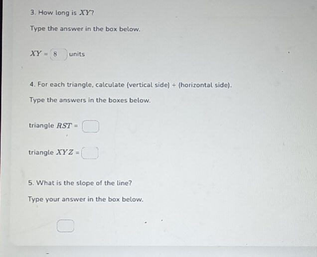 How long is XY? 
Type the answer in the box below.
XY=8units
4. For each triangle, calculate (vertical side) ÷ (horizontal side). 
Type the answers in the boxes below. 
triangle RST=□
triangle XYZ=□
5. What is the slope of the line? 
Type your answer in the box below.