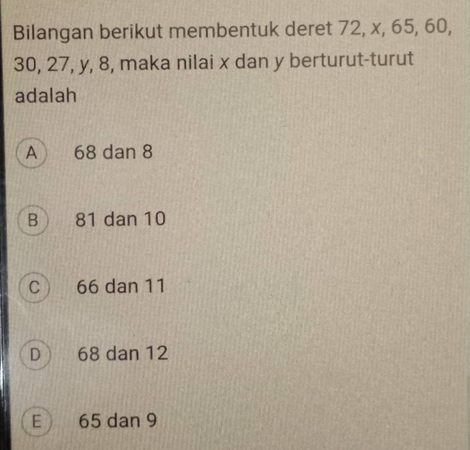 Bilangan berikut membentuk deret 72, x, 65, 60,
30, 27, y, 8, maka nilai x dan y berturut-turut
adalah
A 68 dan 8
B  81 dan 10
C 66 dan 11
D  68 dan 12
E 65 dan 9