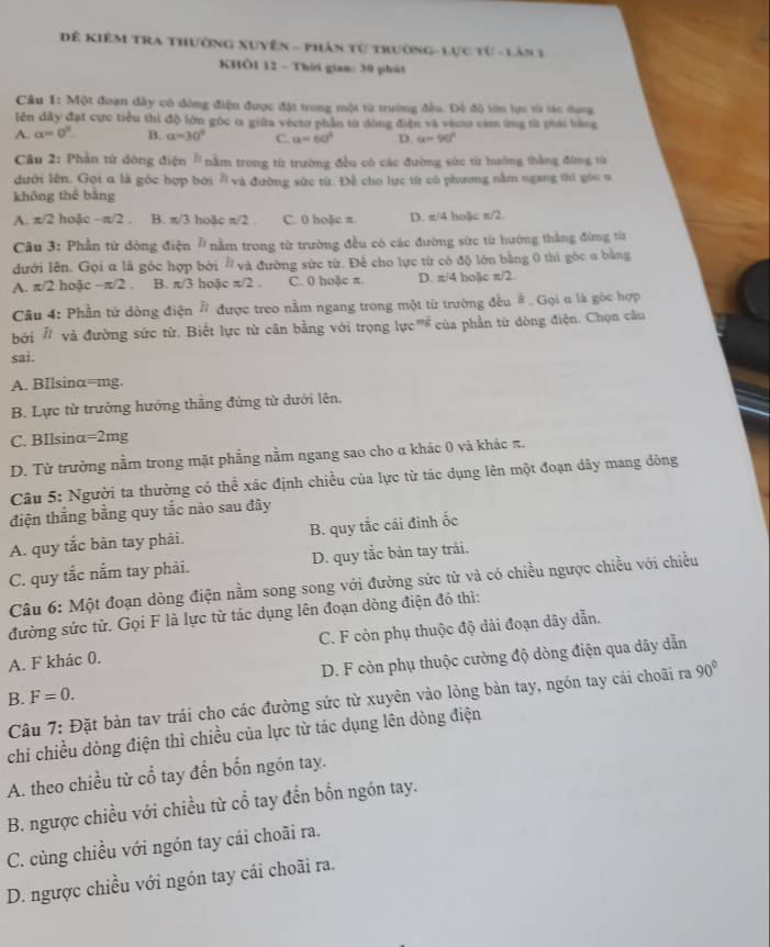 Đề Kiêm Tra thường xuyên - Phản từ trường-Lực từ - Lân 1
KHÔI 12 - Thời gian: 30 phút
Câu 1: Một đoạn dây có đòng điện được đặt trong một từ trường đều. Đề độ lớn lực từ tác dụng
lên đây đạt cực tiểu thi độ lớn gộc α giữa véctơ phần từ đòng điện và vécu cảm ứng từ phải bằng
A. a=0° B. alpha =30° C. a=60° D. a=90°
Cầu 2: Phần từ đông điện # nằm trong từ trường đều có các đường sức từ hướng thắng đứng từ
dưới lên. Gọi α là góc hợp bởi 7 và đường sức từ. Đễ cho lực từ có phương nằm ngang thi góc n
không thể bằng
A. π/2 hoặc -π /2 B. π /3 hoặc π /2 C. 0 hoặc π D. π/4 hoặc π/2.
Câu 3: Phần từ dông điện # nằm trong từ trường đều có các đường sức từ hướng thắng đứng từa
đưới lên. Gọi α là góc hợp bởi # và đường sức từ. Để cho lực từ có độ lớn bằng 0 thi góc α bằng
A. π/2 hoặc -π /2 B. π /3 hoặc π /2. C. 0 hoặc π. D. π/4 hoặc π/2.
Câu 4: Phần tử dòng điện # được treo nằm ngang trong một từ trường đều # . Gọi u là gòc hợp
bởi # và đường sức từ. Biết lực từ căn bằng với trọng luc^(mg) của phần từ dòng điện. Chọn câu
sai.
A. BIlsinα=mg.
B. Lực từ trưởng hướng thẳng đứng từ dưới lên,
C. BIlsinα=2mg
D. Từ trường nằm trong mặt phẳng nằm ngang sao cho α khác 0 và khác π.
Câu 5: Người ta thường có thể xác định chiều của lực từ tác dụng lên một đoạn dây mang dòng
điện thắng bằng quy tắc nào sau đây
A. quy tắc bàn tay phải. B. quy tắc cái đình ốc
C. quy tắc nắm tay phải. D. quy tắc bản tay trái.
Câu 6: Một đoạn dòng điện nằm song song với đường sức từ và có chiều ngược chiều với chiều
đường sức từ. Gọi F là lực từ tác dụng lên đoạn dòng điện đó thì:
A. F khác 0. C. F còn phụ thuộc độ dài đoạn dây dẫn.
F=0. D. F còn phụ thuộc cường độ dòng điện qua dây dẫn
B.  Câu 7: Đặt bàn tav trái cho các đường sức từ xuyên vào lòng bàn tay, ngón tay cái choãi ra 90°
chi chiều dòng điện thì chiều của lực từ tác dụng lên dòng điện
A. theo chiều từ cổ tay đến bốn ngón tay.
B. ngược chiều với chiều từ cổ tay đến bốn ngón tay.
C. cùng chiều với ngón tay cái choãi ra.
D. ngược chiều với ngón tay cái choãi ra.