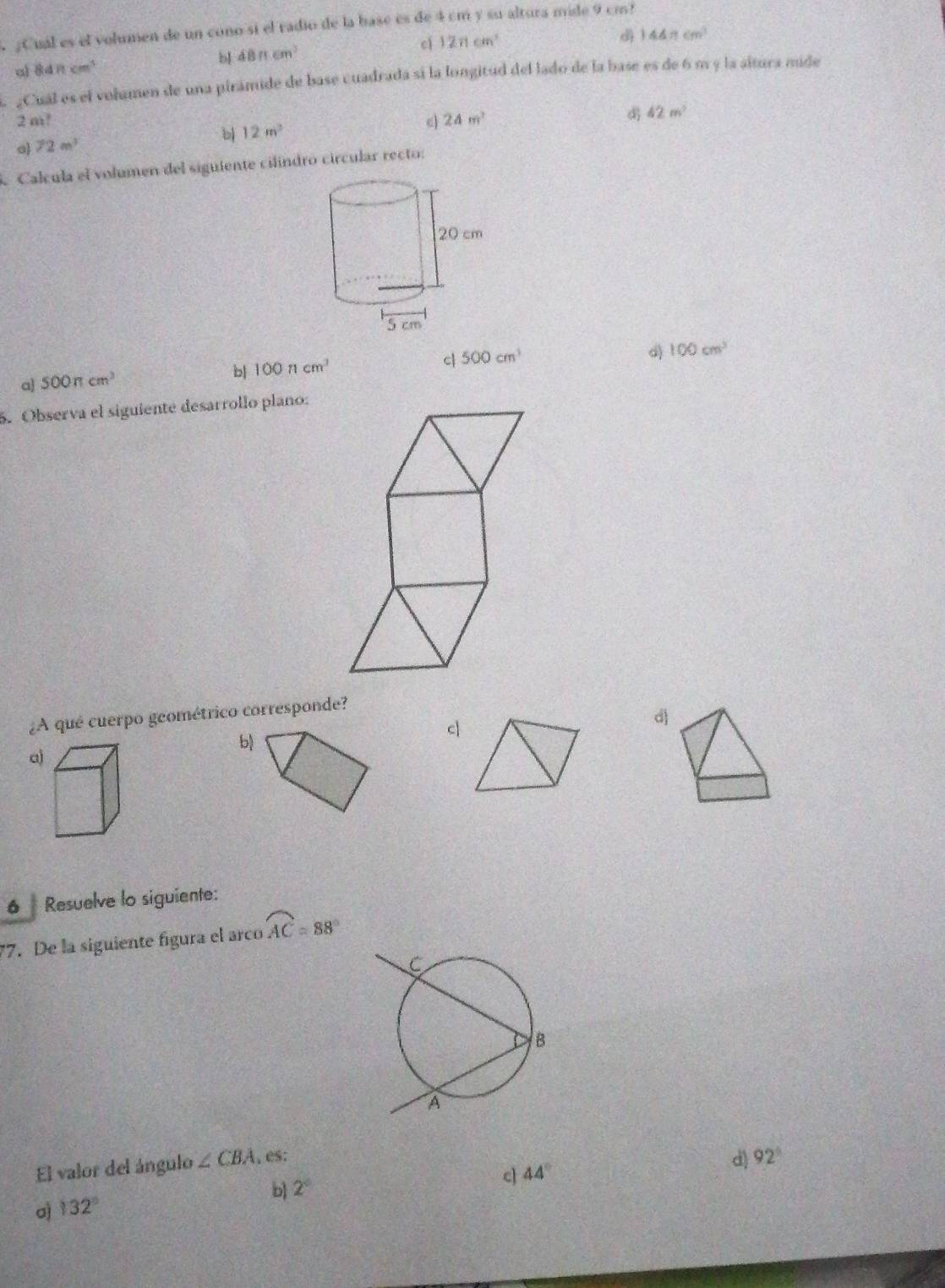 ¿Cual es el volumen de un cono sí el radio de la base es de 4 cm y su altura mide 9 cm?
cì 12π cm^2 d 144π cm^3
a) 84π cm^3
bl 48π cm^3
¿Cual es el volamen de una pirámide de base cuadrada si la longitud del lado de la base es de 6 m y la altura mide
2 m? c 24m^2
42m^2
b 12m^2
o 72m^3
Calcula el volumen del siguiente cilíndro circular recto:
d) 100cm^3
a 500π cm^2
b| 100ncm^3
c 500cm^3
5. Observa el siguiente desarrollo plano:
¿A qué cuerpo geométrico corresponde?
b)
c
d
a)
6 Resuelve lo siguiente:
77. De la siguiente figura el arco overline AC=88°
El valor del ángulo ∠ CBA es:
d) 92°
b 2°
c 44°
a 132°