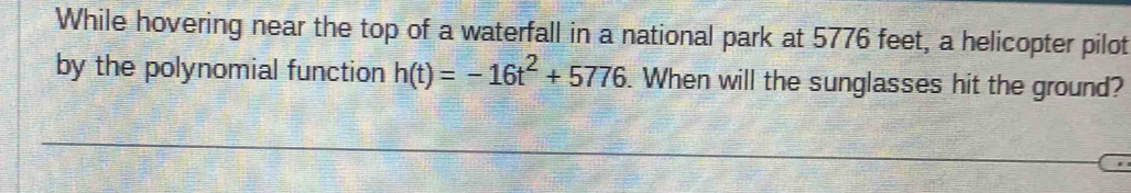 While hovering near the top of a waterfall in a national park at 5776 feet, a helicopter pilot 
by the polynomial function h(t)=-16t^2+5776. When will the sunglasses hit the ground?