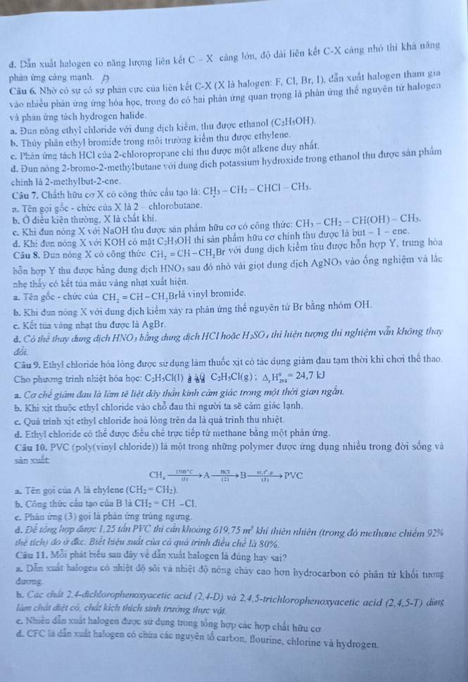 đ. Dẫn xuất halogen có năng lượng liên kết C-X càng lớn, độ dài liên kết C-X càng nhỏ thì khả năng
phản ứng cảng mạnh. A
Câu 6. Nhờ có sự có sự phân cực của liên kết C-X (X là halogen: F, Cl, Br,1 ), dẫn xuất halogen tham gia
vào nhiều phản ứng ứng hóa học, trong đo có hai phản ứng quan trọng là phân ứng thể nguyên tử halogen
và phán ứng tách hydrogen halide.
a. Đun nông ethyl chloride với dung dịch kiểm, thu được ethanol (C_2H_5OH).
b. Thủy phân ethyl bromide trong môi trường kiểm thu được ethylene.
c. Phản ứng tách HCl của 2-chloropropane chỉ thu được một alkene duy nhất.
d. Đun nóng 2-bromo-2-methylbutane với dung dịch potassium hydroxide trong ethanol thu được sản phẩm
chinh là 2-methylbut-2-cne.
Câu 7. Chấth hữu cơ X có công thức cấu tạo là: CH_3-CH_2-CHCl-CH_3.
* Tên gọi gốc - chức của X là 2 - chlorobutane.
b. Ở điều kiện thường, X là chất khí.
c. Khi đun nóng X với NaOH thu được sân phẩm hữu cơ có công thức: CH_3-CH_2-CH(OH)-CH_3.
d. Khi đun nóng X với KOH có mặt C₂H₃OH thì sản phẩm hữu cơ chính thu được là bụt - -1-en C.
Câu 8. Đun nóng X có công thức CH_2=CH-CH_2Br với dung dịch kiểm thu được hỗn hợp Y, trung hòa
hỗn hợp Y thu được bằng dung dịch H sqrt(0) sau đó nhỏ vài giọt dung địch AgNO_3 vào ống nghiệm và lắc
nhẹ thấy có kết tủa màu vàng nhạt xuất hiện.
a. Tên gốc - chức của CH_2=CH-CH Brlå vinyl bromide.
b. Khi đun nóng X với dung dịch kiểm xây ra phản ứng thể nguyên tử Br bằng nhóm OH.
c. Kết tủa vàng nhạt thu được là AgBr.
đ Cô thể thay dung dịch HNO3 bằng dung dịch HCl hoặc H_2SO 4 thì hiện tượng thi nghiệm vẫn không thay
đổi
Cầu 9. Ethyl chloride hóa lỏng được sử dụng làm thuốc xịt có tác dụng giảm đau tạm thời khi chơi thể thao.
Cho phương trình nhiệt hóa học: C_2H_5Cl(l) A sqrt() C_2H_5Cl(g):△ _rH_(296)°=24,7kJ
a. Cơ chế giảm đau là làm tê liệt dây thần kính cảm giác trong một thời gian ngắn.
b. Khi xịt thuộc ethyl chloride vào chỗ đau thì người ta sẽ cảm giác lạnh.
c. Quá trình xịt ethyl chloride hoả lóng trên da là quá trình thu nhiệt.
d. Ethyl chloride có thể được điều chể trực tiếp từ methane bằng một phản ứng.
Câu 10. PVC (poly(vinyl chloride)) là một trong những polymer được ứng dụng nhiều trong đời sống và
sản xuất
CH_4xrightarrow 1500°CAxrightarrow [frac 8C]Ato Bto Bxrightarrow u_1t^2.F(2)to PVC
a. Tên gọi của A là ehylene (CH_2=CH_2).
b. Công thức cầu tạo của B là CH_2=CH-Cl.
e. Phân ứng (3) gọi là phân ứng trùng ngưng.
A. Để tổng hợp được 1.25tan PVC thì cần khoáng 619,75m^3 khi thiên nhiên (trong đó methane chiếm 92%
thể tích) đo ở đkc. Biết hiệu suất của cả quả trình điều chế là 80%,
Câu 11. Mỗi phát biểu sau dây về dẫn xuất halogen là đúng hay sai?
a Dẫn xuất halogeu có nhiệt độ sôi và nhiệt độ nóng chảy cao hơn hydrocarbon có phân từ khổi tương
dương.
b. Các chát 2.4-dichlorophenoxyacetic acid (2,4-D) và 2,4,5-trichlorophenoxyacetic acid (2,4,5-T) ding
làm chất điệt cô, chất kích thích sinh trưởng thực vật.
e. Nhiên dẫn xuất halogen được sử dụng trong tổng hợp các hợp chất hữu cơ
d. CFC là dẫn xuất halogen có chứa các nguyên tố carbon, flourine, chlorine và hydrogen.