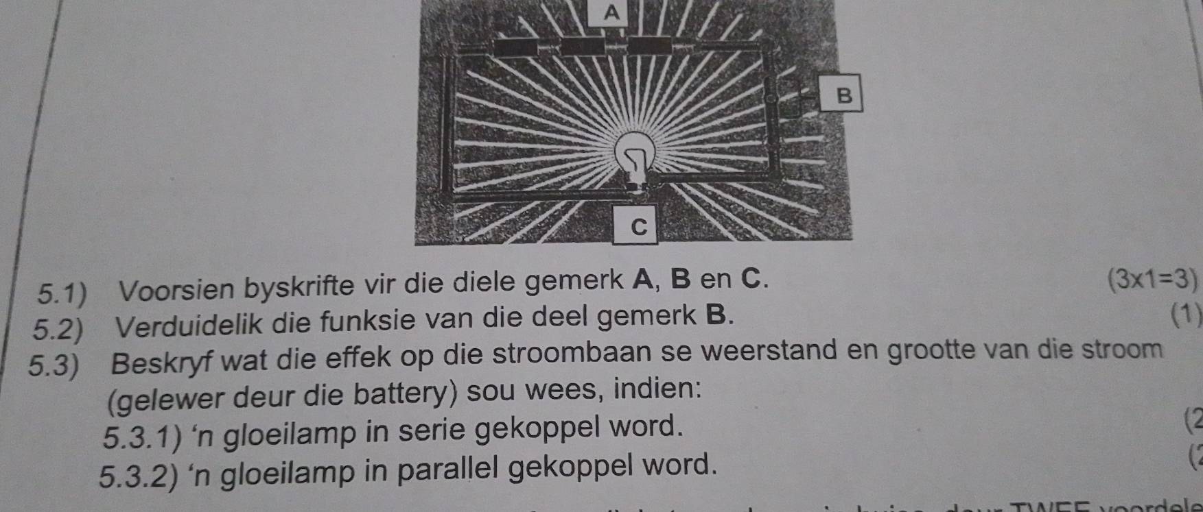 A 
5.1) Voorsien byskrifte vir die diele gemerk A, B en C. (3* 1=3)
5.2) Verduidelik die funksie van die deel gemerk B. (1) 
5.3) Beskryf wat die effek op die stroombaan se weerstand en grootte van die stroom 
(gelewer deur die battery) sou wees, indien: 
5.3.1) ‘n gloeilamp in serie gekoppel word. 
5.3.2) ‘n gloeilamp in parallel gekoppel word. 
C