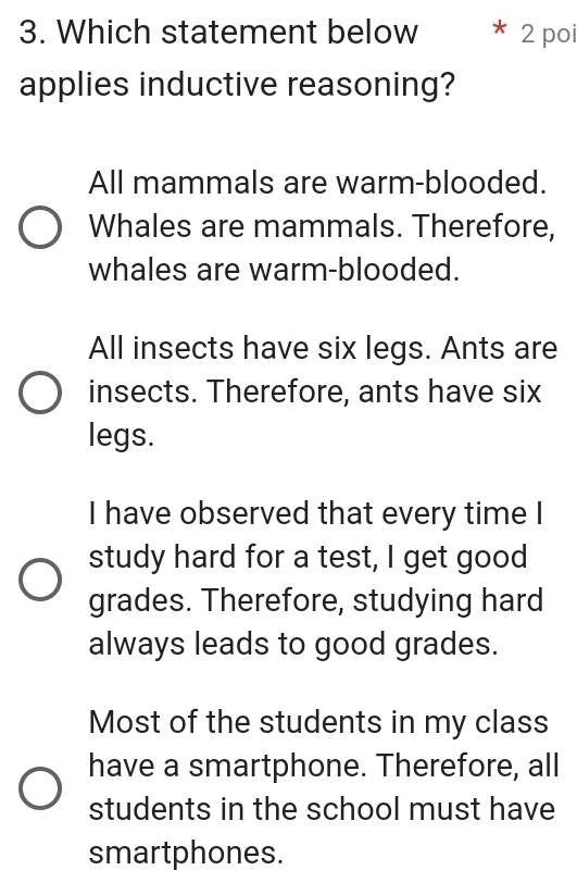 Which statement below * 2 poi
applies inductive reasoning?
All mammals are warm-blooded.
Whales are mammals. Therefore,
whales are warm-blooded.
All insects have six legs. Ants are
insects. Therefore, ants have six
legs.
I have observed that every time I
study hard for a test, I get good
grades. Therefore, studying hard
always leads to good grades.
Most of the students in my class
have a smartphone. Therefore, all
students in the school must have
smartphones.