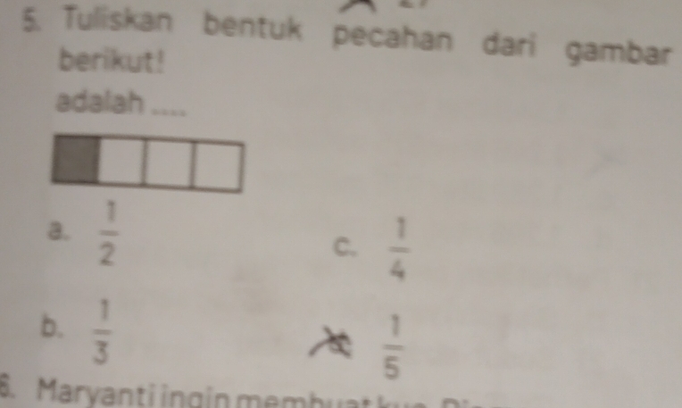 Tuliskan bentuk pecahan dari gambar
berikut!
adalah ....
a.  1/2  C.  1/4 
b.  1/3 
 1/5 
S. Maryanti ingín membu