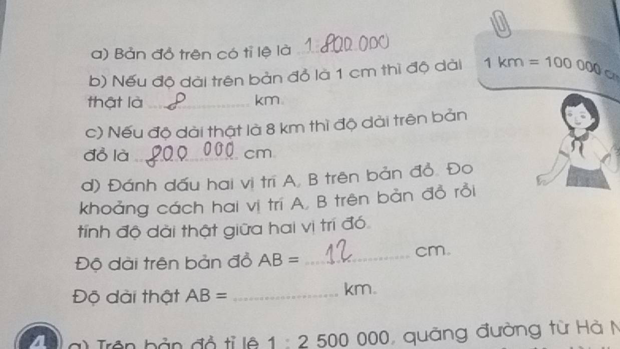 Bản đồ trên có tỉ lệ là_ 
b) Nếu độ dài trên bản đỏ là 1 cm thì độ dài 1km=100000_ca_
thật là _ km
c) Nếu độ dài thật là 8 km thì độ dài trên bản 
đồ là _ cm
d) Đánh dấu hai vị trī A, B trên bản đỏ. Đo 
khoảng cách hai vị trí A, B trên bản đồ rồi 
tính độ dài thật giữa hai vị trí đó 
Độ dài trên bản đồ AB= _ 
cm. 
Độ dài thật AB= _ 
km. 
a g ) Trên bản đỏ tỉ lệ 1 2500000 quảng đường từ Hà N