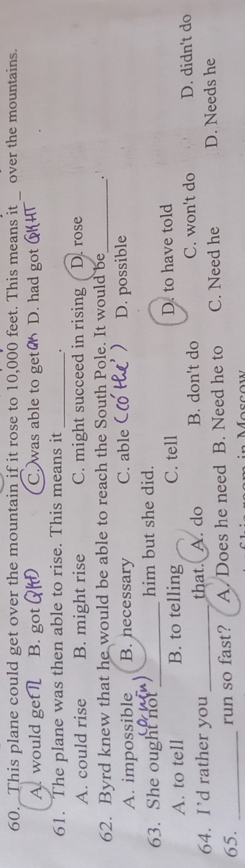 60._This plane could get over the mountain if it rose to 10,000 feet. This means it _over the mountains.
A. would ge B. got C. was able to get D. had got
61. The plane was then able to rise. This means it_
.
A. could rise B. might rise C. might succeed in rising D. rose
62. Byrd knew that he would be able to reach the South Pole. It would be_ .
A. impossible B. necessary C. able D. possible
63. She ought not_ him but she did.
A. to tell B. to telling C. tell D. to have told
64. I’d rather you_ that. A. do B. don't do C. won't do D. didn't do
65. _run so fast? A. Does he need B. Need he to C. Need he D. Needs he
Moscow