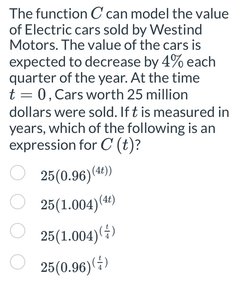 The function C can model the value
of Electric cars sold by Westind
Motors. The value of the cars is
expected to decrease by 4% each
quarter of the year. At the time
t=0 , Cars worth 25 million
dollars were sold. If t is measured in
years, which of the following is an
expression for C(t) ?
25(0.96)^(4t))
25(1.004)^(4t)
25(1.004)^( t/4 )
25(0.96)^( t/4 )