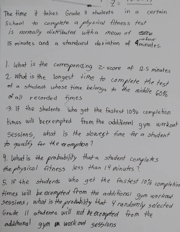 Z=_ 
The time it takes Grade 11 students in a certain 
school to complete a physical fitness test 
is normally distributed witha mean of 
rofour
15 minutes and a standard deviation of Aminutes. 
1. What is the corresponcing 2 - score of 12. S minutes
2. What is the longest time to complete the test 
of a student whose time belongs to the middle 60%
of all recorded times 
B. If the students who get the fastest 10% completion 
times will beexempted from the additional gym workout 
sessions, what is the slowest time for a student 
to qualify for the exemption? 
9. What is the probability that a student completes 
the physical fitness less than 19 minutes? 
5. If the students who get the fastest 10% completion 
times will be exempted from the additional gym workow 
sessions, what is the probability that 9randomly selected 
Grade 11 students will not beexempted from the 
additional gym work out sessions