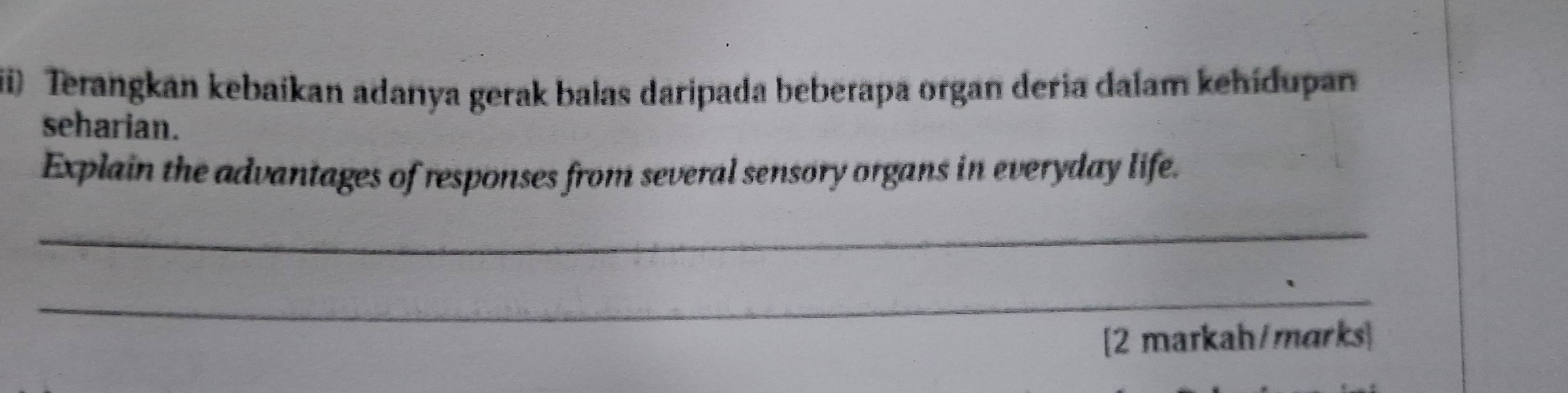 Terangkan kebaikan adanya gerak balas daripada beberapa organ deria dalam kehidupan 
seharian. 
Explain the advantages of responses from several sensory organs in everyday life. 
_ 
_ 
[2 markah/marks