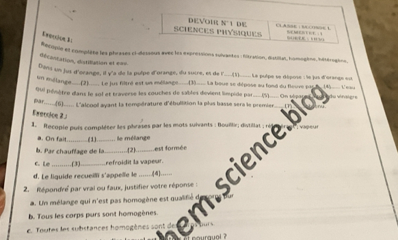 DEVOIR N°1 DE CLASSE : SECONDE L
SCIENCES PHYSIQUEs SEMESTE ; A
Enercice 3:
Recopie et complète les phrases ci-dessous avec les expressions suïvantes : filtration, distillat, homogène, hétérogène.
décantation, distillation et eau.
Dans un jus d'orange, il γ'a de la puipe d'orange, du sucre, et de l'....(1)....... La puipe se dépose : le jus d'orange est
un mélange.....(2)....... Le jus filtré est un mélange......(3)..... La boue se dépose au fond du fleuve pa .(4)...... L'eau
qui pénètre dans le sol et traverse les couches de sables devient limpide par....(5)....... On sépates v du vinaigre
par......(6)...... L'alcool ayant la température d'ébullition la plus basse sera le premier 17
Exercice 2 .
1. Recopie puis compléter les phrases par les mots suivants : Bouillir; distillat  eu
a. On fait...........(1)........... le mélange
b. Par chauffage de la...... .(2). .... est formée
c. Le ..... (3). ....... refroidit la vapeur.
2. Répondré par vrai ou faux, justifier votre réponse : cience
d. Le liquide recueilli s'appelle le .......(4)......
a. Un mélange qui n'est pas homogène est qualifié de
b. Tous les corps purs sont homogènes.
c. Toutes les substances homogènes sont des aros burs