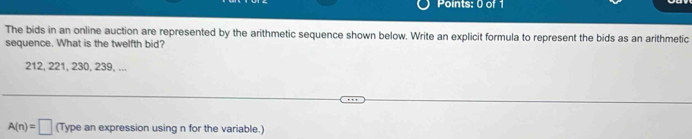 The bids in an online auction are represented by the arithmetic sequence shown below. Write an explicit formula to represent the bids as an arithmetic 
sequence. What is the twelfth bid?
212, 221, 230, 239, ...
A(n)=□ (Type an expression using n for the variable.)